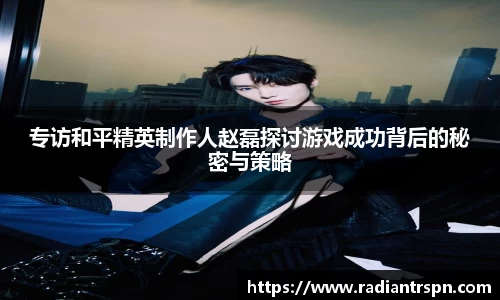 专访和平精英制作人赵磊探讨游戏成功背后的秘密与策略